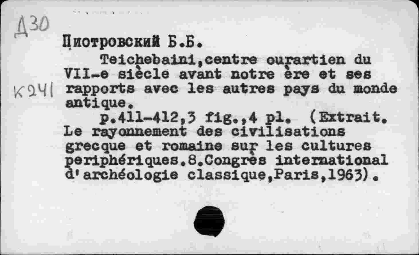 ﻿W)
Пиотровский Б.Б.
Teichebaini,centre ourartien du VII-e siècle avant notre ère et ses К9.Ч I rapports avec les autres pays du monde antique,
p,411-412,5 fig.,4 pi* (Extrait, Le rayonnement des civilisations grecque et romaine sur les cultures périphériques,8,Congres international d* archéologie classique,Paris,1965)•